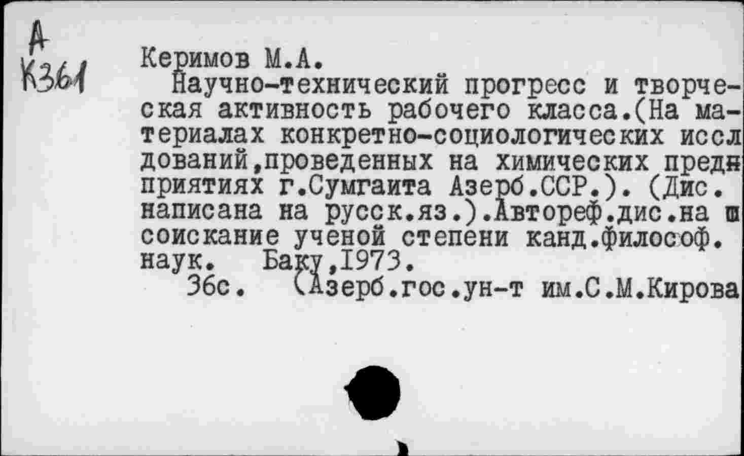 ﻿Керимов М.А.
Научно-технический прогресс и творческая активность рабочего класса.(На материалах конкретно-социологических иссл дований,проведенных на химических предн приятиях г.Сумгаита Азерб.ССР.). (Дис. написана на русск.яз.).Автореф.дис.на ш соискание ученой степени канд.философ, наук. Баку,1973.
36с. САзерб.гос.ун-т им.С.М.Кирова